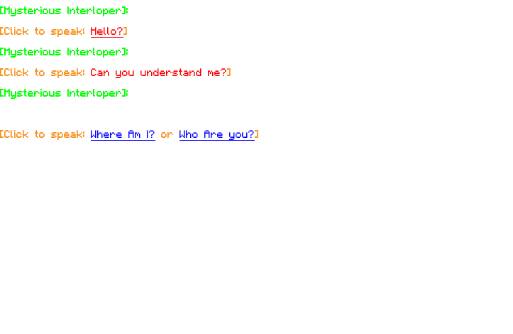 [Mysterious Interloper]: "...Hello? Is someone there?" [Click to speak: Hello?] [Mysterious Interloper]: "Oh, let me see here…" [Click to speak: Can you understand me?] [Mysterious Interloper]: "There you go. You should be able to understand me now. Are you okay?" [Click to speak: Where Am I? or Who Are you?] 