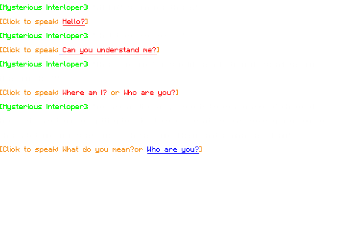 [Mysterious Interloper]: "...Hello? Is someone there?" [Click to speak: Hello?] [Mysterious Interloper]: "Oh, let me see here…" [Click to speak: Can you understand me?] [Mysterious Interloper]: "There you go. You should be able to understand me now. Are you okay?" [Click to speak: Where am I? or Who are you?] [Mysterious Interloper]: "You’re in Slipspace, the void between worlds. Each world has a different way of getting to this place, so I can't be sure exactly how you got here, but you you seem out of phase - you likely can't remain here long." [Click to speak: What do you mean?or Who are you?] 