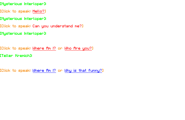 [Mysterious Interloper]: "...Hello? Is someone there?~~” [Click to speak: Hello?] [Mysterious Interloper]: "Oh, let me see here…" [Click to speak: Can you understand me?] [Mysterious Interloper]: "There you go. You should be able to understand me now. Are you okay?" [Click to speak: Where Am I? or Who Are you?] [Teller Kremich]: "I am Teller Kremich, I'm a sort of explorer here - a traveler if you will. Heh." [Click to speak: Where Am I? or Why is that funny?]