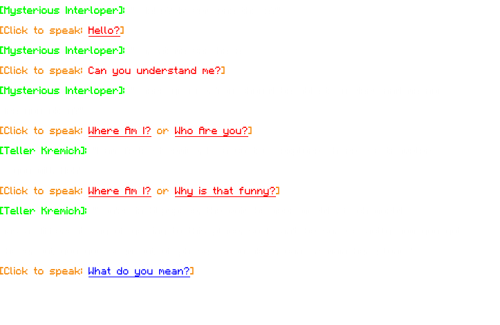 [Mysterious Interloper]: "...Hello? Is someone there?" [Click to speak: Hello?] [Mysterious Interloper]: "Oh, let me see here…" [Click to speak: Can you understand me?] [Mysterious Interloper]: "There you go. You should be able to understand me now. Are you okay?" [Click to speak: Where Am I? or Who Are you?] [Teller Kremich]: "I am Teller Kremich, I'm a sort of explorer here - a traveler if you will. Heh" [Click to speak: Where Am I? or Why is that funny?] [Teller Kremich]: "You're in Slipspace, the void between worlds. Each world has a different way of getting to this place, so I can't be sure exactly how you got here, but you you seem out of phase - you likely can't remain here long." [Click to speak: What do you mean?] 