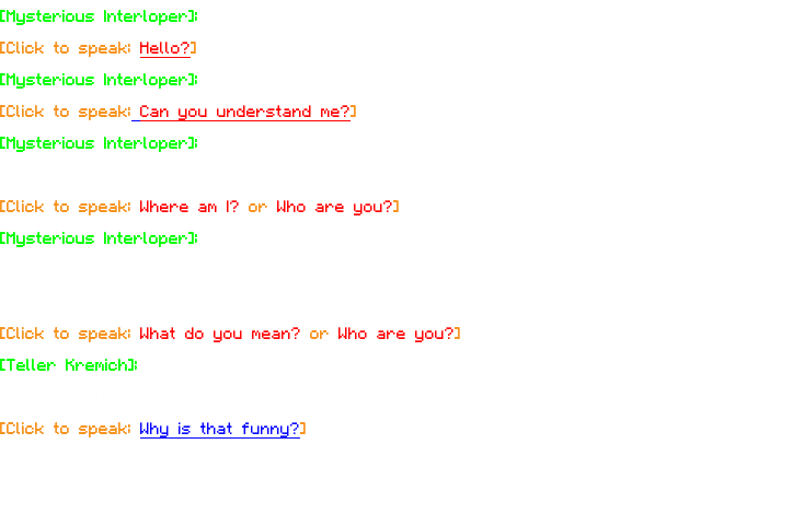 [Mysterious Interloper]: "...Hello? Is someone there?" [Click to speak: Hello?] [Mysterious Interloper]: "Oh, let me see here…" [Click to speak: Can you understand me?] [Mysterious Interloper]: “There you go. You should be able to understand me now. Are you okay?” [Click to speak: Where am I? or Who are you?] [Mysterious Interloper]: "You’re in Slipspace, the void between worlds. Each world has a different way of getting to this place, so I can't be sure exactly how you got here, but you you seem out of phase - you likely can't remain here long." [Click to speak: What do you mean? or Who are you?] [Teller Kremich]: "I am Teller Kremich, I'm a sort of explorer here - a traveler if you will. Heh." [Click to speak: Why is that funny?] 