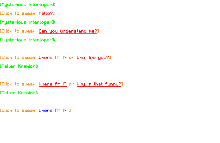 [Mysterious Interloper]: "...Hello? Is someone there?~~” [Click to speak: Hello?] [Mysterious Interloper]: "Oh, let me see here…" [Click to speak: Can you understand me?] [Mysterious Interloper]: "There you go. You should be able to understand me now. Are you okay?" [Click to speak: Where Am I? or Who Are you?] [Teller Kremich]: "I am Teller Kremich, I'm a sort of explorer here - a traveler if you will. Heh." [Click to speak: Where Am I? or Why is that funny?] [Teller Kremich]: "Where I'm from, a traveler is something like a god. Oh, do they have gods where you come from? I'm sure they do, they seem a pervasive sort…" [Click to speak: Where Am I? ]