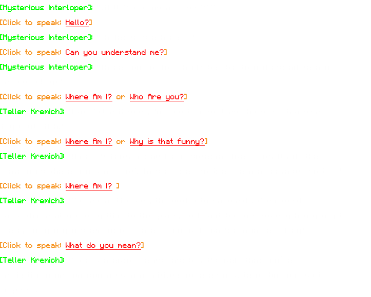 [Mysterious Interloper]: "...Hello? Is someone there?~~” [Click to speak: Hello?] [Mysterious Interloper]: "Oh, let me see here…" [Click to speak: Can you understand me?] [Mysterious Interloper]: "There you go. You should be able to understand me now. Are you okay?" [Click to speak: Where Am I? or Who Are you?] [Teller Kremich]: "I am Teller Kremich, I'm a sort of explorer here - a traveler if you will. Heh." [Click to speak: Where Am I? or Why is that funny?] [Teller Kremich]: "Where I'm from, a traveler is something like a god. Oh, do they have gods where you come from? I'm sure they do, they seem a pervasive sort…" [Click to speak: Where Am I? ] [Teller Kremich]: "You’re in Slipspace, the void between worlds. Each world has a different way of getting to this place, so I can't be sure exactly how you got here, but you you seem out of phase - you likely can't remain here long." [Click to speak: What do you mean?] [Teller Kremich]: "Your connection seems unstable. It's likely that you’re projecting your consciousness in a primitive low-energy state or by some sort of proxy."