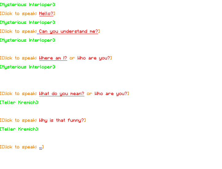 [Mysterious Interloper]: "...Hello? Is someone there?" [Click to speak: Hello?] [Mysterious Interloper]: "Oh, let me see here…" [Click to speak: Can you understand me?] [Mysterious Interloper]: “There you go. You should be able to understand me now. Are you okay?” [Click to speak: Where am I? or Who are you?] [Mysterious Interloper]: "You’re in Slipspace, the void between worlds. Each world has a different way of getting to this place, so I can't be sure exactly how you got here, but you you seem out of phase - you likely can't remain here long." [Click to speak: What do you mean? or Who are you?] [Teller Kremich]: "I am Teller Kremich, I'm a sort of explorer here - a traveler if you will. Heh." [Click to speak: Why is that funny?] [Teller Kremich]: "Where I'm from, a traveler is something like a god. Oh, do they have gods where you come from? I'm sure they do, they seem a pervasive sort…" [Click to speak: ...] 
